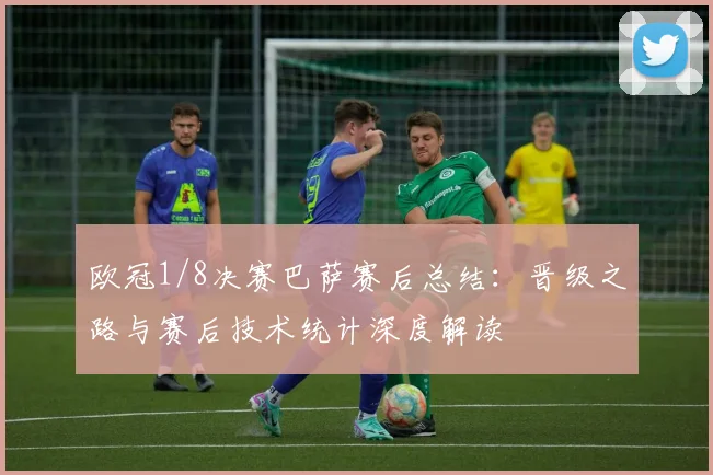 欧冠1/8决赛巴萨赛后总结：晋级之路与赛后技术统计深度解读