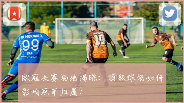 欧冠决赛场地揭晓：顶级球场如何影响冠军归属？