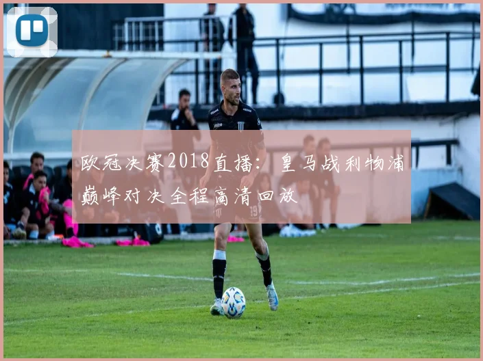 欧冠决赛2018直播：皇马战利物浦巅峰对决全程高清回放