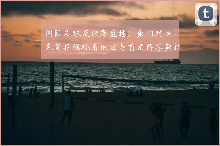 国际足球友谊赛直播：豪门对决，免费在线观看地址与首发阵容解析