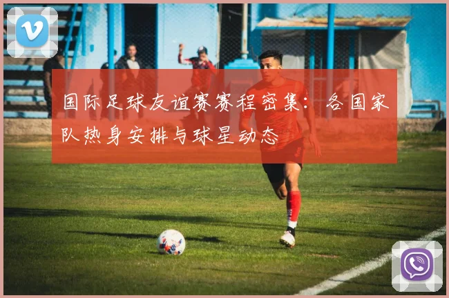 国际足球友谊赛赛程密集：各国家队热身安排与球星动态