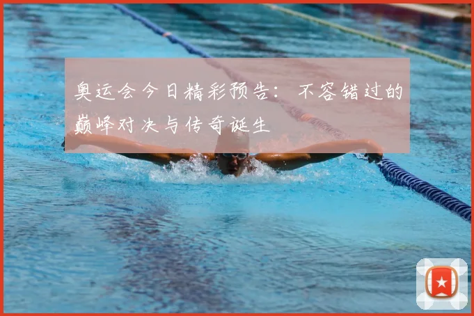 奥运会今日精彩预告：不容错过的巅峰对决与传奇诞生