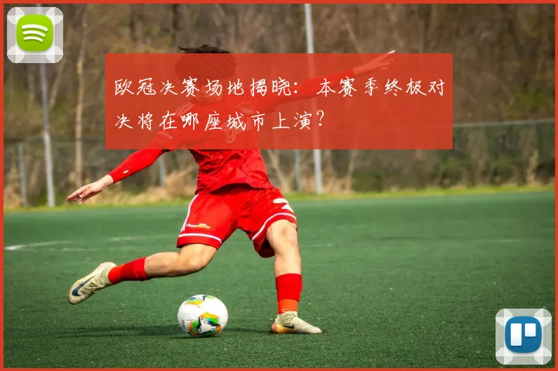 欧冠决赛场地揭晓：本赛季终极对决将在哪座城市上演？